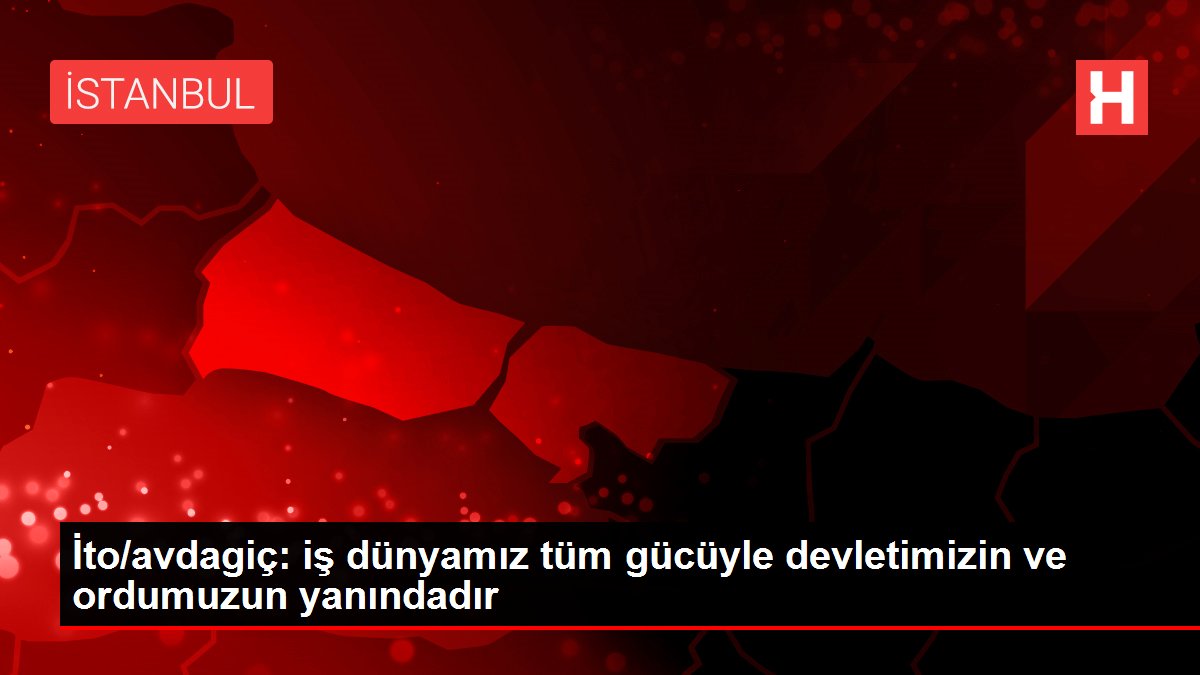 İto/avdagiç: iş dünyamız tüm gücüyle devletimizin ve ordumuzun yanındadır