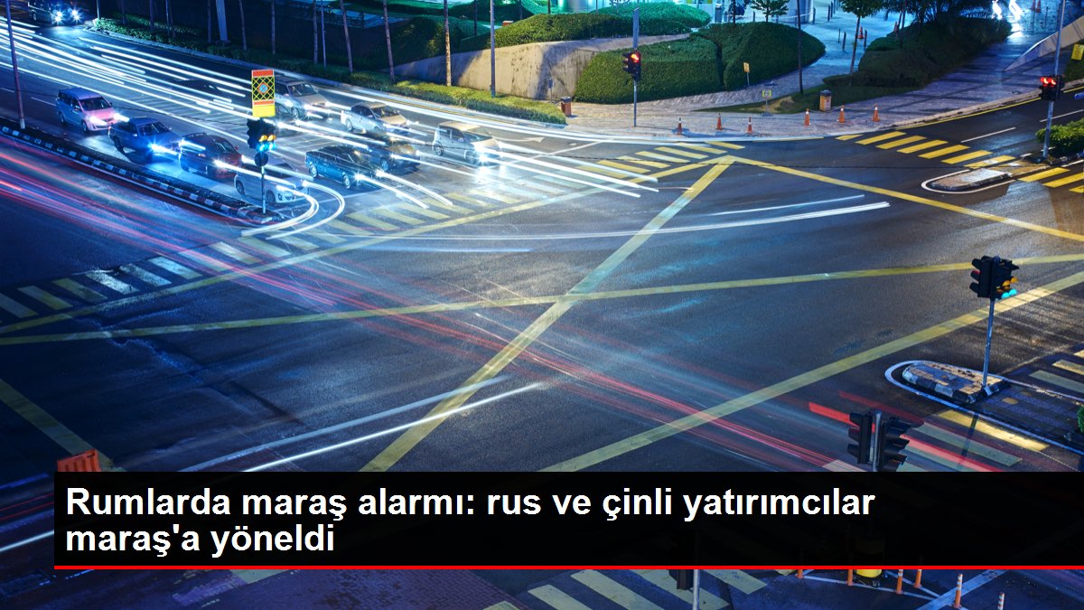 Rumlarda maraş alarmı: rus ve çinli yatırımcılar maraş'a yöneldi